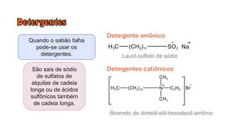 Quando o sabão falha
pode-se usar os
detergentes.
São sais de sódio
de sulfatos de
alquilas de cadeia
longa ou de ácidos
sulfônicos também
de cadeia longa.
Detergente aniônico
Lauril-sulfato de sódio
Detergentes catiônicos
Brometo de dimetil-etil-hexadecil-amônio
 