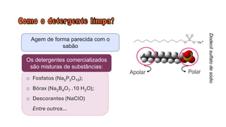 Agem de forma parecida com o
sabão
Dodecil
sulfato
de
sódio
Polar
Apolar
o Fosfatos (Na5P3O10);
o Bórax (Na2B4O7 .10 H2O);
o Descorantes (NaClO)
Entre outros...
Os detergentes comercializados
são misturas de substâncias:
 