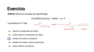 a) etanol e propanoato de sódio.
b) ácido acético e propóxido de sódio.
c) acetato de sódio e propanol.
d) etóxido de sódio e ácido propanoico.
e) ácido acético e propanol.
(URCA) Observe a equação de saponificação
CH3COOCH2CH2CH3 + NaOH → X + Y
os produtos X e Y são:
 