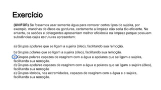 (UNIFOR) Se fossemos usar somente água para remover certos tipos de sujeira, por
exemplo, manchas de óleos ou gorduras, certamente a limpeza não seria tão eficiente. No
entanto, os sabões e detergentes apresentam melhor eficiência na limpeza porque possuem
substâncias cujas estruturas apresentam:
a) Grupos apolares que se ligam a sujeira (óleo), facilitando sua remoção.
b) Grupos polares que se ligam a sujeira (óleo), facilitando sua remoção.
c) Grupos polares capazes de reagirem com a água e apolares que se ligam a sujeira,
facilitando sua remoção.
d) Grupos apolares capazes de reagirem com a água e polares que se ligam a sujeira (óleo),
facilitando sua remoção
e) Grupos iônicos, nas extremidades, capazes de reagirem com a água e a sujeira,
facilitando sua remoção.
 