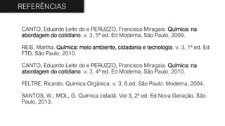 CANTO, Eduardo Leite do e PERUZZO, Francisco Miragaia. Química: na
abordagem do cotidiano. v. 3, 5ª ed. Ed Moderna, São Paulo, 2009.
REIS, Martha. Química: meio ambiente, cidadania e tecnologia. v. 3, 1ª ed. Ed
FTD, São Paulo, 2010.
CANTO, Eduardo Leite do e PERUZZO, Francisco Miragaia. Química: na
abordagem do cotidiano. v. 3, 4ª ed. Ed Moderna, São Paulo, 2010.
FELTRE, Ricardo. Química Orgânica. v. 3, 6.ed. São Paulo: Moderna, 2004.
SANTOS, W.; MOL, G. Química cidadã. Vol 3, 2ª ed. Ed Nova Geração, São
Paulo, 2013.
REFERÊNCIAS
 