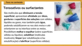 São moléculas que diminuem a tensão
superficial, apresentam afinidade por óleos,
gorduras e superfícies das soluções com sólidos,
líquidos ou gases, mas também pela água,
podendo solubilizarem-se nos dois meios e até
orientarem-se na interface entre os meios.
Possibilitam molhar e espalhar (sobre superfícies
sólidas ou líquidas), solubilizar (moléculas
insolúveis), limpar (por solubilização e/ou
emulsificação) e lubrificar (superfícies sólidas).
Tensoativos ou surfactantes
 