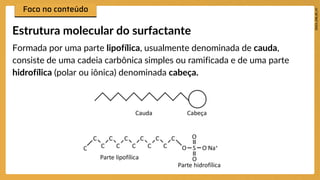 Formada por uma parte lipofílica, usualmente denominada de cauda,
consiste de uma cadeia carbônica simples ou ramificada e de uma parte
hidrofílica (polar ou iônica) denominada cabeça.
Estrutura molecular do surfactante
 