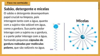 O sabão e detergente desempenham
papel crucial na limpeza, pois
interagem tanto com a água, quanto
com a sujeira não solúvel em água,
como a gordura. Sua parte apolar
interage com a sujeira ou a gordura,
e a parte polar interage com a água,
formando pequenas cápsulas de
gordura rodeadas por moléculas
polares, que são solúveis na água.
Sabão, detergente e micelas
Micelas
 