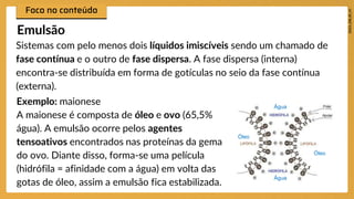 Sistemas com pelo menos dois líquidos imiscíveis sendo um chamado de
fase contínua e o outro de fase dispersa. A fase dispersa (interna)
encontra-se distribuída em forma de gotículas no seio da fase contínua
(externa).
Emulsão
Exemplo: maionese
A maionese é composta de óleo e ovo (65,5%
água). A emulsão ocorre pelos agentes
tensoativos encontrados nas proteínas da gema
do ovo. Diante disso, forma-se uma película
(hidrófila = afinidade com a água) em volta das
gotas de óleo, assim a emulsão fica estabilizada.
Água
Água
Óleo
Óleo
 