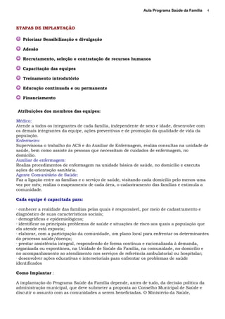 Aula Programa Saúde da Família
ETAPAS DE IMPLANTAÇÃO
 Priorizar Sensibilização e divulgação
 Adesão
 Recrutamento, seleção e contratação de recursos humanos
 Capacitação das equipes
 Treinamento introdutório
 Educação continuada e ou permanente
 Financiamento
Atribuições dos membros das equipes:
Médico:
Atende a todos os integrantes de cada família, independente de sexo e idade, desenvolve com
os demais integrantes da equipe, ações preventivas e de promoção da qualidade de vida da
população.
Enfermeiro:
Supervisiona o trabalho do ACS e do Auxiliar de Enfermagem, realiza consultas na unidade de
saúde, bem como assiste às pessoas que necessitam de cuidados de enfermagem, no
domicílio.
Auxiliar de enfermagem:
Realiza procedimentos de enfermagem na unidade básica de saúde, no domicílio e executa
ações de orientação sanitária.
Agente Comunitário de Saúde:
Faz a ligação entre as famílias e o serviço de saúde, visitando cada domicílio pelo menos uma
vez por mês; realiza o mapeamento de cada área, o cadastramento das famílias e estimula a
comunidade.
Cada equipe é capacitada para:
· conhecer a realidade das famílias pelas quais é responsável, por meio de cadastramento e
diagnóstico de suas características sociais;
· demográficas e epidemiológicas;
· identificar os principais problemas de saúde e situações de risco aos quais a população que
ela atende está exposta;
· elaborar, com a participação da comunidade, um plano local para enfrentar os determinantes
do processo saúde/doença;
· prestar assistência integral, respondendo de forma contínua e racionalizada à demanda,
organizada ou espontânea, na Unidade de Saúde da Família, na comunidade, no domicílio e
no acompanhamento ao atendimento nos serviços de referência ambulatorial ou hospitalar;
· desenvolver ações educativas e intersetoriais para enfrentar os problemas de saúde
identificados
Como Implantar :
A implantação do Programa Saúde da Família depende, antes de tudo, da decisão política da
administração municipal, que deve submeter a proposta ao Conselho Municipal de Saúde e
discutir o assunto com as comunidades a serem beneficiadas. O Ministério da Saúde,
4
 