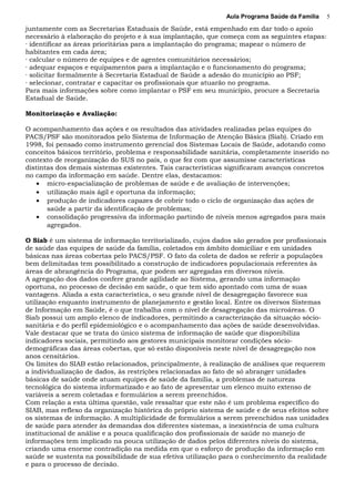 Aula Programa Saúde da Família
juntamente com as Secretarias Estaduais de Saúde, está empenhado em dar todo o apoio
necessário à elaboração do projeto e à sua implantação, que começa com as seguintes etapas:
· identificar as áreas prioritárias para a implantação do programa; mapear o número de
habitantes em cada área;
· calcular o número de equipes e de agentes comunitários necessários;
· adequar espaços e equipamentos para a implantação e o funcionamento do programa;
· solicitar formalmente à Secretaria Estadual de Saúde a adesão do município ao PSF;
· selecionar, contratar e capacitar os profissionais que atuarão no programa.
Para mais informações sobre como implantar o PSF em seu município, procure a Secretaria
Estadual de Saúde.
Monitorização e Avaliação:
O acompanhamento das ações e os resultados das atividades realizadas pelas equipes do
PACS/PSF são monitorados pelo Sistema de Informação de Atenção Básica (Siab). Criado em
1998, foi pensado como instrumento gerencial dos Sistemas Locais de Saúde, adotando como
conceitos básicos território, problema e responsabilidade sanitária, completamente inserido no
contexto de reorganização do SUS no país, o que fez com que assumisse características
distintas dos demais sistemas existentes. Tais características significaram avanços concretos
no campo da informação em saúde. Dentre elas, destacamos:
• micro-espacialização de problemas de saúde e de avaliação de intervenções;
• utilização mais ágil e oportuna da informação;
• produção de indicadores capazes de cobrir todo o ciclo de organização das ações de
saúde a partir da identificação de problemas;
• consolidação progressiva da informação partindo de níveis menos agregados para mais
agregados.
O Siab é um sistema de informação territorializado, cujos dados são gerados por profissionais
de saúde das equipes de saúde da família, coletados em âmbito domiciliar e em unidades
básicas nas áreas cobertas pelo PACS/PSF. O fato da coleta de dados se referir a populações
bem delimitadas tem possibilitado a construção de indicadores populacionais referentes às
áreas de abrangência do Programa, que podem ser agregadas em diversos níveis.
A agregação dos dados confere grande agilidade ao Sistema, gerando uma informação
oportuna, no processo de decisão em saúde, o que tem sido apontado com uma de suas
vantagens. Aliada a esta característica, o seu grande nível de desagregação favorece sua
utilização enquanto instrumento de planejamento e gestão local. Entre os diversos Sistemas
de Informação em Saúde, é o que trabalha com o nível de desagregação das microáreas. O
Siab possui um amplo elenco de indicadores, permitindo a caracterização da situação sócio-
sanitária e do perfil epidemiológico e o acompanhamento das ações de saúde desenvolvidas.
Vale destacar que se trata do único sistema de informação de saúde que disponibiliza
indicadores sociais, permitindo aos gestores municipais monitorar condições sócio-
demográficas das áreas cobertas, que só estão disponíveis neste nível de desagregação nos
anos censitários.
Os limites do SIAB estão relacionados, principalmente, à realização de análises que requerem
a individualização de dados, às restrições relacionadas ao fato de só abranger unidades
básicas de saúde onde atuam equipes de saúde da família, a problemas de natureza
tecnológica do sistema informatizado e ao fato de apresentar um elenco muito extenso de
variáveis a serem coletadas e formulários a serem preenchidos.
Com relação a esta última questão, vale ressaltar que este não é um problema específico do
SIAB, mas reflexo da organização histórica do próprio sistema de saúde e de seus efeitos sobre
os sistemas de informação. A multiplicidade de formulários a serem preenchidos nas unidades
de saúde para atender às demandas dos diferentes sistemas, a inexistência de uma cultura
institucional de análise e a pouca qualificação dos profissionais de saúde no manejo de
informações tem implicado na pouca utilização de dados pelos diferentes níveis do sistema,
criando uma enorme contradição na medida em que o esforço de produção da informação em
saúde se sustenta na possibilidade de sua efetiva utilização para o conhecimento da realidade
e para o processo de decisão.
5
 