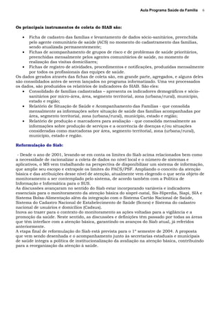 Aula Programa Saúde da Família
Os principais instrumentos de coleta do SIAB são:
• Ficha de cadastro das famílias e levantamento de dados sócio-sanitários, preenchida
pelo agente comunitário de saúde (ACS) no momento do cadastramento das famílias,
sendo atualizada permanentemente;
• Fichas de acompanhamento de grupos de risco e de problemas de saúde prioritários,
preenchidas mensalmente pelos agentes comunitários de saúde, no momento de
realização das visitas domiciliares;
• Fichas de registro de atividades, procedimentos e notificações, produzidas mensalmente
por todos os profissionais das equipes de saúde.
Os dados gerados através das fichas de coleta são, em grande parte, agregados, e alguns deles
são consolidados antes de serem lançados no programa informatizado. Uma vez processados
os dados, são produzidos os relatórios de indicadores do SIAB. São eles:
• Consolidado de famílias cadastradas – apresenta os indicadores demográficos e sócio-
sanitários por micro-área, área, segmento territorial, zona (urbana/rural), município,
estado e região;
• Relatório de Situação de Saúde e Acompanhamento das Famílias - que consolida
mensalmente as informações sobre situação de saúde das famílias acompanhadas por
área, segmento territorial, zona (urbana/rural), município, estado e região;
• Relatório de produção e marcadores para avaliação - que consolida mensalmente as
informações sobre produção de serviços e a ocorrência de doenças e/ou situações
consideradas como marcadoras por área, segmento territorial, zona (urbana/rural),
município, estado e região.
Reformulação do Siab:
- Desde o ano de 2001, levando-se em conta os limites do Siab acima relacionados bem como
a necessidade de racionalizar a coleta de dados no nível local e o número de sistemas e
aplicativos, o MS vem trabalhando na perspectiva de disponibilizar um sistema de informação,
que amplie seu escopo e extrapole os limites do PACS/PSF. Ampliando o conceito da atenção
básica e das atribuições desse nível de atenção, atualmente vem elegendo o que seria objeto de
monitoramento a ser contemplado pelo sistema, de acordo também com a Política de
Informação e Informática para o SUS.
As discussões avançaram no sentido do Siab estar incorporando variáveis e indicadores
essenciais para o monitoramento da atenção básica do sispré-natal, Sis-Hiperdia, Siapi, SIA e
Sistema Bolsa-Alimentação além da integração com o Sistema Cartão Nacional de Saúde,
Sistema do Cadastro Nacional de Estabelecimento de Saúde (Scnes) e Sistema do cadastro
nacional de usuários e domicílios (Cadsus).
Inova ao trazer para o contexto do monitoramento as ações voltadas para a vigilância e a
promoção da saúde. Neste sentido, as discussões e definições têm passado por todas as áreas
que têm interface com a atenção básica, garantindo os avanços do Siab atual, já referidos
anteriormente.
A etapa final de reformulação do Siab está prevista para o 1º semestre de 2004. A proposta
que vem sendo desenhada e o acompanhamento junto às secretarias estaduais e municipais
de saúde integra a política de institucionalização da avaliação na atenção básica, contribuindo
para a reorganização da atenção à saúde.
6
 
