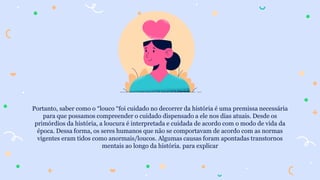 Portanto, saber como o “louco “foi cuidado no decorrer da história é uma premissa necessária
para que possamos compreender o cuidado dispensado a ele nos dias atuais. Desde os
primórdios da história, a loucura é interpretada e cuidada de acordo com o modo de vida da
época. Dessa forma, os seres humanos que não se comportavam de acordo com as normas
vigentes eram tidos como anormais/loucos. Algumas causas foram apontadas transtornos
mentais ao longo da história. para explicar
 