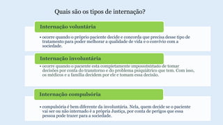 • ocorre quando o próprio paciente decide e concorda que precisa desse tipo de
tratamento para poder melhorar a qualidade de vida e o convívio com a
sociedade.
Internação voluntária
• ocorre quando o paciente está completamente impossibilitado de tomar
decisões por conta do transtorno e do problema psiquiátrico que tem. Com isso,
os médicos e a família decidem por ele e tomam essa decisão.
Internação involuntária
• compulsória é bem diferente da involuntária. Nela, quem decide se o paciente
vai ser ou não internado é a própria Justiça, por conta de perigos que essa
pessoa pode trazer para a sociedade.
Internação compulsória
Quais são os tipos de internação?
 