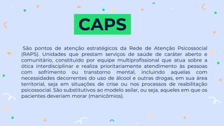 CAPS
São pontos de atenção estratégicos da Rede de Atenção Psicossocial
(RAPS). Unidades que prestam serviços de saúde de caráter aberto e
comunitário, constituído por equipe multiprofissional que atua sobre a
ótica interdisciplinar e realiza prioritariamente atendimento às pessoas
com sofrimento ou transtorno mental, incluindo aquelas com
necessidades decorrentes do uso de álcool e outras drogas, em sua área
territorial, seja em situações de crise ou nos processos de reabilitação
psicossocial. São substitutivos ao modelo asilar, ou seja, aqueles em que os
pacientes deveriam morar (manicômios).
 