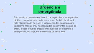 São serviços para o atendimento de urgências e emergências
rápidas, responsáveis, cada um em seu âmbito de atuação,
pela classificação de risco e tratamento das pessoas com
transtorno mental e/ou necessidades decorrentes do uso de
crack, álcool e outras drogas em situações de urgência e
emergência, ou seja, em momentos de crise forte.
Urgência e
emergência
 