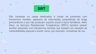SRT
São moradias ou casas destinadas a cuidar de pacientes com
transtornos mentais, egressos de internações psiquiátricas de longa
permanência e que não possuam suporte social e laços familiares. Além
disso, os Serviços Residenciais Terapêuticos (SRTs) também podem
acolher pacientes com transtornos mentais que estejam em situação de
vulnerabilidade pessoal e social, como, por exemplo, moradores de rua.
 