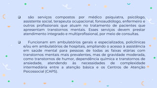  são serviços compostos por médico psiquiatra, psicólogo,
assistente social, terapeuta ocupacional, fonoaudiólogo, enfermeiro e
outros profissionais que atuam no tratamento de pacientes que
apresentam transtornos mentais. Esses serviços devem prestar
atendimento integrado e multiprofissional, por meio de consultas.
 Funcionam em ambulatórios gerais e especializados, policlínicas
e/ou em ambulatórios de hospitais, ampliando o acesso à assistência
em saúde mental para pessoas de todas as faixas etárias com
transtornos mentais mais prevalentes, mas de gravidade moderada,
como transtornos de humor, dependência química e transtornos de
ansiedade, atendendo às necessidades de complexidade
intermediária entre a atenção básica e os Centros de Atenção
Psicossocial (CAPS).
 