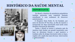 HISTÓRICO DA SAÚDE MENTAL
IMPORTANTE
No Brasil, a história da assistência psiquiátrica
também apresenta uma trajetória bastante
semelhante à com acabamos de descrever
anteriormente.
O Hospício Dom Pedro II, foi fundado, por
meio do Decreto Nº 82/1841, no Rio de Janeiro e
inaugurado em 1852 renomeado mais tarde como
Hospício Nacional de Alienados.
Assim, o Brasil se tornou o primeiro país da
América Latir fundar um grande manicômio com
base no alienismo frances o qual manteve a
tradição asilar de abrigar desviantes todos os tipos,
regidos sob a égide das mais diversas intervencões
e arbitrariedades.
 