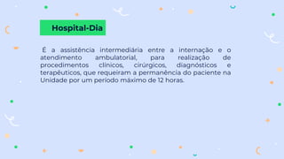 Hospital-Dia
É a assistência intermediária entre a internação e o
atendimento ambulatorial, para realização de
procedimentos clínicos, cirúrgicos, diagnósticos e
terapêuticos, que requeiram a permanência do paciente na
Unidade por um período máximo de 12 horas.
 