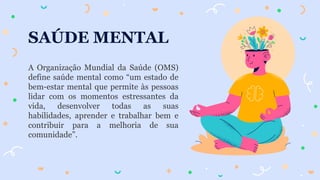 SAÚDE MENTAL
A Organização Mundial da Saúde (OMS)
define saúde mental como “um estado de
bem-estar mental que permite às pessoas
lidar com os momentos estressantes da
vida, desenvolver todas as suas
habilidades, aprender e trabalhar bem e
contribuir para a melhoria de sua
comunidade”.
 