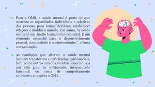  Para a OMS, a saúde mental é parte do que
sustenta as capacidades individuais e coletivas
das pessoas para tomar decisões, estabelecer
relações e moldar o mundo. Em suma, “a saúde
mental é um direito humano fundamental. É um
elemento essencial para o desenvolvimento
pessoal, comunitário e socioeconômico”, afirma
a organização.
 As condições que alteram a saúde mental
incluem transtornos e deficiências psicossociais,
bem como outros estados mentais associados a
um alto grau de sofrimento, incapacidade
funcional ou risco de comportamento
autolesivo, completa a OMS.
 
