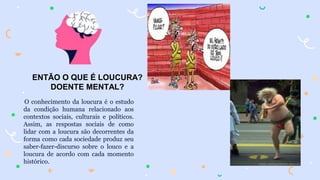 ENTÃO O QUE É LOUCURA?
DOENTE MENTAL?
O conhecimento da loucura é o estudo
da condição humana relacionado aos
contextos sociais, culturais e políticos.
Assim, as respostas sociais de como
lidar com a loucura são decorrentes da
forma como cada sociedade produz seu
saber-fazer-discurso sobre o louco e a
loucura de acordo com cada momento
histórico.
 