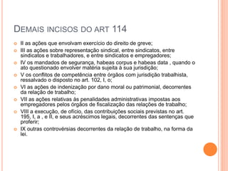 DEMAIS INCISOS DO ART 114
 II as ações que envolvam exercício do direito de greve;
 III as ações sobre representação sindical, entre sindicatos, entre
sindicatos e trabalhadores, e entre sindicatos e empregadores;
 IV os mandados de segurança, habeas corpus e habeas data , quando o
ato questionado envolver matéria sujeita à sua jurisdição;
 V os conflitos de competência entre órgãos com jurisdição trabalhista,
ressalvado o disposto no art. 102, I, o;
 VI as ações de indenização por dano moral ou patrimonial, decorrentes
da relação de trabalho;
 VII as ações relativas às penalidades administrativas impostas aos
empregadores pelos órgãos de fiscalização das relações de trabalho;
 VIII a execução, de ofício, das contribuições sociais previstas no art.
195, I, a , e II, e seus acréscimos legais, decorrentes das sentenças que
proferir;
 IX outras controvérsias decorrentes da relação de trabalho, na forma da
lei.
 
