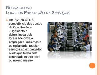 REGRA GERAL:
LOCAL DA PRESTAÇÃO DE SERVIÇOS
 Art. 651 da CLT. A
competência das Juntas
de Conciliação e
Julgamento é
determinada pela
localidade onde o
empregado, reclamante
ou reclamado, prestar
serviços ao empregador,
ainda que tenha sido
contratado noutro local
ou no estrangeiro.
 