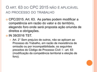 O ART. 63 DO CPC 2015 NÃO É APLICÁVEL
AO PROCESSO DO TRABALHO
 CPC/2015. Art. 63. As partes podem modificar a
competência em razão do valor e do território,
elegendo foro onde será proposta ação oriunda de
direitos e obrigações.
 IN 39/2016 TST.
 Art. 2° Sem prejuízo de outros, não se aplicam ao
Processo do Trabalho, em razão de inexistência de
omissão ou por incompatibilidade, os seguintes
preceitos do Código de Processo Civil: I - art. 63
(modificação da competência territorial e eleição de
foro);
 