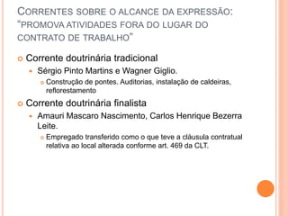 CORRENTES SOBRE O ALCANCE DA EXPRESSÃO:
“PROMOVA ATIVIDADES FORA DO LUGAR DO
CONTRATO DE TRABALHO”
 Corrente doutrinária tradicional
 Sérgio Pinto Martins e Wagner Giglio.
 Construção de pontes. Auditorias, instalação de caldeiras,
reflorestamento
 Corrente doutrinária finalista
 Amauri Mascaro Nascimento, Carlos Henrique Bezerra
Leite.
 Empregado transferido como o que teve a cláusula contratual
relativa ao local alterada conforme art. 469 da CLT.
 