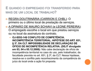 E QUANDO O EMPREGADO FOI TRANSFERIDO PARA
MAIS DE UM LOCAL DE TRABALHO?
 REGRA DOUTRINÁRIA (CARRION E CHBL): O
primeiro ou o último local de prestação de serviços.
 A OPINIÃO DE MAURO SCHIAVI (e LEONE PEREIRA):
O empregado escolhe o local em que prestou serviços
ou no local da assinatura do contrato.
 OJ-SDI2-149 CONFLITO DE COMPETÊNCIA.
INCOMPETÊNCIA TERRITORIAL. HIPÓTESE DO ART. 651,
§ 3º, DA CLT. IMPOSSIBILIDADE DE DECLARAÇÃO DE
OFÍCIO DE INCOMPETÊNCIA RELATIVA. (DEJT divulgado
em 03, 04 e 05.12.2008): Não cabe declaração de ofício de
incompetência territorial no caso do uso, pelo trabalhador, da
faculdade prevista no art. 651, § 3º, da CLT. Nessa hipótese,
resolve-se o conflito pelo reconhecimento da competência do
juízo do local onde a ação foi proposta.
 