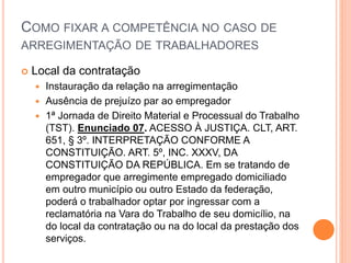COMO FIXAR A COMPETÊNCIA NO CASO DE
ARREGIMENTAÇÃO DE TRABALHADORES
 Local da contratação
 Instauração da relação na arregimentação
 Ausência de prejuízo par ao empregador
 1ª Jornada de Direito Material e Processual do Trabalho
(TST). Enunciado 07. ACESSO À JUSTIÇA. CLT, ART.
651, § 3º. INTERPRETAÇÃO CONFORME A
CONSTITUIÇÃO. ART. 5º, INC. XXXV, DA
CONSTITUIÇÃO DA REPÚBLICA. Em se tratando de
empregador que arregimente empregado domiciliado
em outro município ou outro Estado da federação,
poderá o trabalhador optar por ingressar com a
reclamatória na Vara do Trabalho de seu domicílio, na
do local da contratação ou na do local da prestação dos
serviços.
 