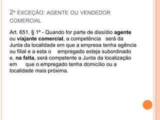 2ª EXCEÇÃO: AGENTE OU VENDEDOR
COMERCIAL
Art. 651. § 1º - Quando for parte de dissídio agente
ou viajante comercial, a competência será da
Junta da localidade em que a empresa tenha agência
ou filial e a esta o empregado esteja subordinado
e, na falta, será competente a Junta da localização
em que o empregado tenha domicílio ou a
localidade mais próxima.
 