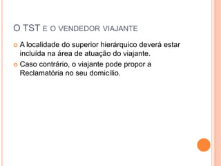 O TST E O VENDEDOR VIAJANTE
 A localidade do superior hierárquico deverá estar
incluída na área de atuação do viajante.
 Caso contrário, o viajante pode propor a
Reclamatória no seu domicílio.
 