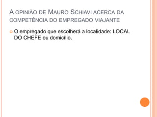A OPINIÃO DE MAURO SCHIAVI ACERCA DA
COMPETÊNCIA DO EMPREGADO VIAJANTE
 O empregado que escolherá a localidade: LOCAL
DO CHEFE ou domicílio.
 