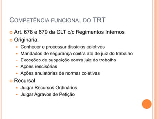 COMPETÊNCIA FUNCIONAL DO TRT
 Art. 678 e 679 da CLT c/c Regimentos Internos
 Originária:
 Conhecer e processar dissídios coletivos
 Mandados de segurança contra ato de juiz do trabalho
 Exceções de suspeição contra juiz do trabalho
 Ações rescisórias
 Ações anulatórias de normas coletivas
 Recursal
 Julgar Recursos Ordinários
 Julgar Agravos de Petição
 