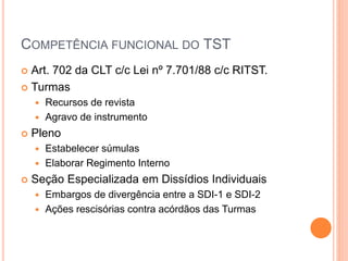 COMPETÊNCIA FUNCIONAL DO TST
 Art. 702 da CLT c/c Lei nº 7.701/88 c/c RITST.
 Turmas
 Recursos de revista
 Agravo de instrumento
 Pleno
 Estabelecer súmulas
 Elaborar Regimento Interno
 Seção Especializada em Dissídios Individuais
 Embargos de divergência entre a SDI-1 e SDI-2
 Ações rescisórias contra acórdãos das Turmas
 