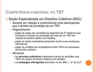 COMPETÊNCIA FUNCIONAL DO TST
 Seção Especializada em Dissídios Coletivos (SDC)
 Sempre em relação a controvérsias mais abrangentes
que o âmbito de jurisdição de um TRT,
 Originalmente:
 julgar as ações de competência originária da 2ª instância que
envolvam o âmbito de jurisdição de mais de um TRT em
matéria de direito coletivo do trabalho.
 julgar as ações rescisórias propostas contra suas sentenças
normativas;
 julgar os conflitos de competência entre TRTs em processos
de dissídio coletivo;
 Revisora:
 os recursos ordinários interpostos contra os acórdãos dos
TRTs em ações de direito coletivos do trabalho.
 os embargos infringentes previstos no art. 894, I, “a” da CLT.
 