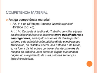 COMPETÊNCIA MATERIAL
 Antiga competência material
 Art. 114 da CF/88 pré-Emenda Constitucional nº
45/2004 (EC. 45).
Art. 114. Compete à Justiça do Trabalho conciliar e julgar
os dissídios individuais e coletivos entre trabalhadores e
empregadores, abrangidos os entes de direito público
externo e da administração pública direta e indireta dos
Municípios, do Distrito Federal, dos Estados e da União,
e, na forma da lei, outras controvérsias decorrentes da
relação de trabalho, bem como os litígios que tenham
origem no cumprimento de suas próprias sentenças,
inclusive coletivas.
 
