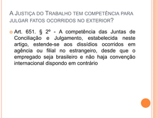 A JUSTIÇA DO TRABALHO TEM COMPETÊNCIA PARA
JULGAR FATOS OCORRIDOS NO EXTERIOR?
 Art. 651. § 2º - A competência das Juntas de
Conciliação e Julgamento, estabelecida neste
artigo, estende-se aos dissídios ocorridos em
agência ou filial no estrangeiro, desde que o
empregado seja brasileiro e não haja convenção
internacional dispondo em contrário
 
