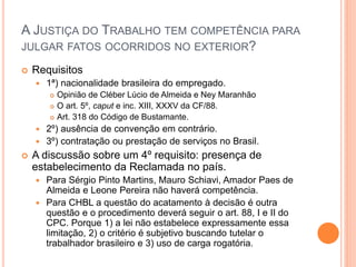 A JUSTIÇA DO TRABALHO TEM COMPETÊNCIA PARA
JULGAR FATOS OCORRIDOS NO EXTERIOR?
 Requisitos
 1ª) nacionalidade brasileira do empregado.
 Opinião de Cléber Lúcio de Almeida e Ney Maranhão
 O art. 5º, caput e inc. XIII, XXXV da CF/88.
 Art. 318 do Código de Bustamante.
 2º) ausência de convenção em contrário.
 3º) contratação ou prestação de serviços no Brasil.
 A discussão sobre um 4º requisito: presença de
estabelecimento da Reclamada no país.
 Para Sérgio Pinto Martins, Mauro Schiavi, Amador Paes de
Almeida e Leone Pereira não haverá competência.
 Para CHBL a questão do acatamento à decisão é outra
questão e o procedimento deverá seguir o art. 88, I e II do
CPC. Porque 1) a lei não estabelece expressamente essa
limitação, 2) o critério é subjetivo buscando tutelar o
trabalhador brasileiro e 3) uso de carga rogatória.
 