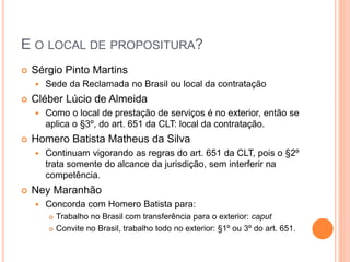 E O LOCAL DE PROPOSITURA?
 Sérgio Pinto Martins
 Sede da Reclamada no Brasil ou local da contratação
 Cléber Lúcio de Almeida
 Como o local de prestação de serviços é no exterior, então se
aplica o §3º, do art. 651 da CLT: local da contratação.
 Homero Batista Matheus da Silva
 Continuam vigorando as regras do art. 651 da CLT, pois o §2º
trata somente do alcance da jurisdição, sem interferir na
competência.
 Ney Maranhão
 Concorda com Homero Batista para:
 Trabalho no Brasil com transferência para o exterior: caput
 Convite no Brasil, trabalho todo no exterior: §1º ou 3º do art. 651.
 