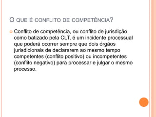 O QUE É CONFLITO DE COMPETÊNCIA?
 Conflito de competência, ou conflito de jurisdição
como batizado pela CLT, é um incidente processual
que poderá ocorrer sempre que dois órgãos
jurisdicionais de declararem ao mesmo tempo
competentes (conflito positivo) ou incompetentes
(conflito negativo) para processar e julgar o mesmo
processo.
 