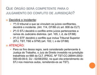 QUE ÓRGÃO SERÁ COMPETENTE PARA O
JULGAMENTO DO CONFLITO DE JURISDIÇÃO?
 Decidirá o incidente:
 1ª) O tribunal a que se vinculam os juízos conflitantes,
decidirá o incidente. (Art. 114, CF/88 c/c art. 808 da CLT)
 2ª) O STJ decidirá o conflito entre juízos pertencentes a
ramos do Judiciário distintos. (art. 105, I, d, da CF/88)
 3ª) O STF decidirá o conflito que inclua Tribunal Superior
(STJ, TST, TSE e STM) (art. 102, I, o da CF/88)
 ATENÇÃO:
 Para os fins dessa regra, será considerado pertencente à
Justiça do Trabalho, o Juiz de Direito investido na jurisdição
trabalhista ex 668 da CLT. (PROC. Nº TST-CC-26844-2002-
000-00-00-0, DJ - 02/08/2002, no qual cita entendimento do
STJ nos mesmos autos, remetendo-os ao TST).
 