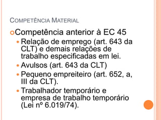 COMPETÊNCIA MATERIAL
Competência anterior à EC 45
 Relação de emprego (art. 643 da
CLT) e demais relações de
trabalho especificadas em lei.
 Avulsos (art. 643 da CLT)
 Pequeno empreiteiro (art. 652, a,
III da CLT).
 Trabalhador temporário e
empresa de trabalho temporário
(Lei nº 6.019/74).
 