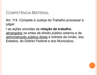 COMPETÊNCIA MATERIAL
Art. 114. Compete à Justiça do Trabalho processar e
julgar:
I as ações oriundas da relação de trabalho,
abrangidos os entes de direito público externo e da
administração pública direta e indireta da União, dos
Estados, do Distrito Federal e dos Municípios;
 