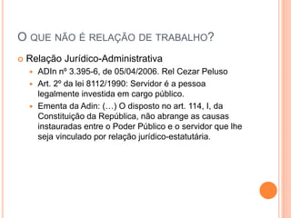 O QUE NÃO É RELAÇÃO DE TRABALHO?
 Relação Jurídico-Administrativa
 ADIn nº 3.395-6, de 05/04/2006. Rel Cezar Peluso
 Art. 2º da lei 8112/1990: Servidor é a pessoa
legalmente investida em cargo público.
 Ementa da Adin: (…) O disposto no art. 114, I, da
Constituição da República, não abrange as causas
instauradas entre o Poder Público e o servidor que lhe
seja vinculado por relação jurídico-estatutária.
 