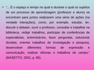 “ ... É o espaço e tempo no qual e durante o qual os sujeitos de um processo de aprendizagem (professor e aluno) se encontram para juntos realizarem uma série de ações (na verdade interações), como, por exemplo, estudar, ler, discutir e debater, ouvir o professor, consultar e trabalhar na biblioteca, redigir trabalhos, participar de conferências de especialistas, entrevistá-los, fazer perguntas, solucionar dúvidas, orientar trabalhos de investigação e pesquisa, desenvolver diferentes formas de expressão e comunicação, realizar oficinas e trabalhos de campo.” (MASETTO, 2001, p. 85). 