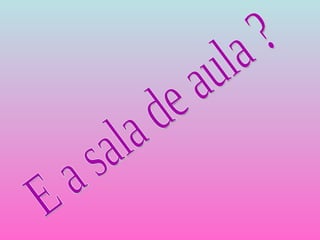 E a sala de aula ? 