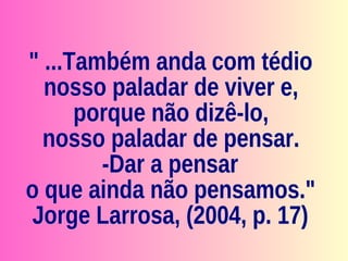 " ...Também anda com tédio nosso paladar de viver e,  porque não dizê-lo,  nosso paladar de pensar.  -Dar a pensar  o que ainda não pensamos." Jorge Larrosa, (2004, p. 17) 