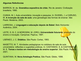 Algumas Referências BARROS, M. de.  Gramática expositiva do chão . Rio de Janeiro: Civilização brasileira, 1990. CUNHA, M. I. Aula universitária: inovação e pesquisa. In: DUSSEL, I. e CARUSO, M.  A invenção da sala de aula : uma genealogia das formas de ensinar. São Paulo: Moderna, 2003. LARROSA, J.  Linguagem e educação depois de Babel . Belo Horizonte: Autêntica, 2004. LEITE, D. B. C. & MOROSINI, M. (ORG.)  Universidade futurante : produção do ensino e inovação. Campinas: Papirus, 1997. LIBÂNEO, J. C.  Didática . São Paulo: Cortez, 1993. MASETTO, M. T. Atividades pedagógicas no cotidiano da sala de aula universitária: reflexões e sugestões práticas. In: CASTANHO, S. & CASTANHO, M. E.  Temas e textos em metodologia do ensino superior . São Paulo: Papirus, 2001. QUINTANA, M.  Nova Antologia Poética , São Paulo: Globo, 1998. 
