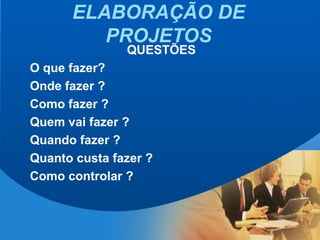 ELABORAÇÃO DE
PROJETOS
QUESTÕES
O que fazer?
Onde fazer ?
Como fazer ?
Quem vai fazer ?
Quando fazer ?
Quanto custa fazer ?
Como controlar ?
 