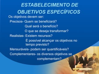 20
ESTABELECIMENTO DE
OBJETIVOS ESPECÍFICOS
Os objetivos devem ser:
Precisos- Quem se beneficiará?
Qual será o benefício?
O que se deseja transformar?
Realistas- Existem recursos?
É possível alcançar os objetivos no
tempo previsto?
Mensuráveis- podem ser quantificáveis?
Complementares- os diversos objetivos se
complementam?
 